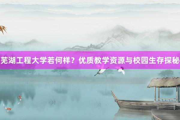 芜湖工程大学若何样？优质教学资源与校园生存探秘